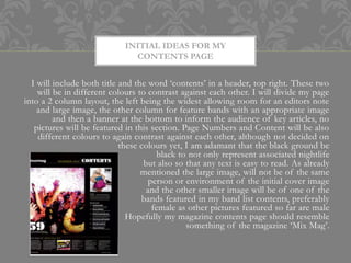 INITIAL IDEAS FOR MY
                               CONTENTS PAGE


  I will include both title and the word ‘contents’ in a header, top right. These two
    will be in different colours to contrast against each other. I will divide my page
into a 2 column layout, the left being the widest allowing room for an editors note
    and large image, the other column for feature bands with an appropriate image
         and then a banner at the bottom to inform the audience of key articles, no
   pictures will be featured in this section. Page Numbers and Content will be also
    different colours to again contrast against each other, although not decided on
                            these colours yet, I am adamant that the black ground be
                                       black to not only represent associated nightlife
                                   but also so that any text is easy to read. As already
                                  mentioned the large image, will not be of the same
                                     person or environment of the initial cover image
                                    and the other smaller image will be of one of the
                                  bands featured in my band list contents, preferably
                                      female as other pictures featured so far are male
                              Hopefully my magazine contents page should resemble
                                               something of the magazine ‘Mix Mag’.
 