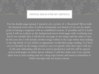 INITIAL IDEAS FOR MY ARTICLE


 For the double page spread, I intend to do a review of a ‘theoretical’ DJ set with
   the featured cover artist. It will be dominantly text based as I do not see much
point in buying a magazine with no established content. If possible and if it looks
good, I will use a photo as the background across both pages with overlaying text,
 but if not suitable then I will devote one page to the image and the other to text.
In this case also I will include another image within in the copy rather than making
it one big chunk of text which on appearance would discourage reading. As I have
 not yet decided on the image content, I can not specify what shot type I will use.
    A title and subheading will also be used in production and this will be spread
   across both pages on either layout solution. I will also make sure I use a pretty
  plain font to ease reading and use a drop caps feature and need to remember to
                         follow through with my house colours.
 