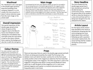 As previewed by the front cover Skiadrum (Made up name for my model) is
the one being featured in the double page spread for this magazine which
shows that this article is one of the most important parts of the magazines
due to how much it’s been advertised. Like the front cover Skiadrum is
showing a direct mode of address, however he is still turned away from the
audience and has turned slightly so he is able to see them.. The shot type used
here is a mid-shot as only half of the artists body is in view of the picture.
There are two props that are used in the double page spread and both
of them are being worn/used by the model The first prop is the
skeleton neck scarf which has been used by him on the front cover
and by another artist in the magazine to advertise the free mask that
is being given away in the magazine. The other prop that is used in the
magazine is the guitar prop which is slung around Skiadrum’s back
which ties in with the genre of the magazine as it’s a rock music
themed magazine and a guitar is a musical instrument and is
frequently used in rock music.
Masthead
The Masthead is also used again
in the double page spread to
show the branding of the
company, however it is a lot
smaller this time around so it
doesn’t attract attention away
from the main image or the
article itself.
The overall impression of the
double page spread article
shows the genre of the
magazine due to the Mise En
Scene since Skiadrum’s dark
clothing line and skeleton face
scarf both show the rock theme
as well as the colour scheme
that is used as the background
also ties in with the rock genre.
The story headline for the
double page spread hasn’t
been decided yet and will be
decided during the
construction process. However
the general idea of the headline
will be to show that Skiadrum is
a new artist and how well he is
doing even though he has only
released his first album.
Article Layout
For the layout of the article I
have decided to first write an
introduction showing who the
artist and going into more
detail about them and then
following up with a question
and answer styled article, the
actual writing shall be created
during the construction
process.
The colour red that is used in the
background has connotations of
aggression and destruction which ties
into the concept behind the magazines
name as it’s a pun of ‘Ragnarok’ which
is Armageddon in Norse mythology
and rock which is the genre of the
magazine. The colour black which is
also used in the background has
connotations of death and evil which
makes it link with the masthead’s
themes as well.
 