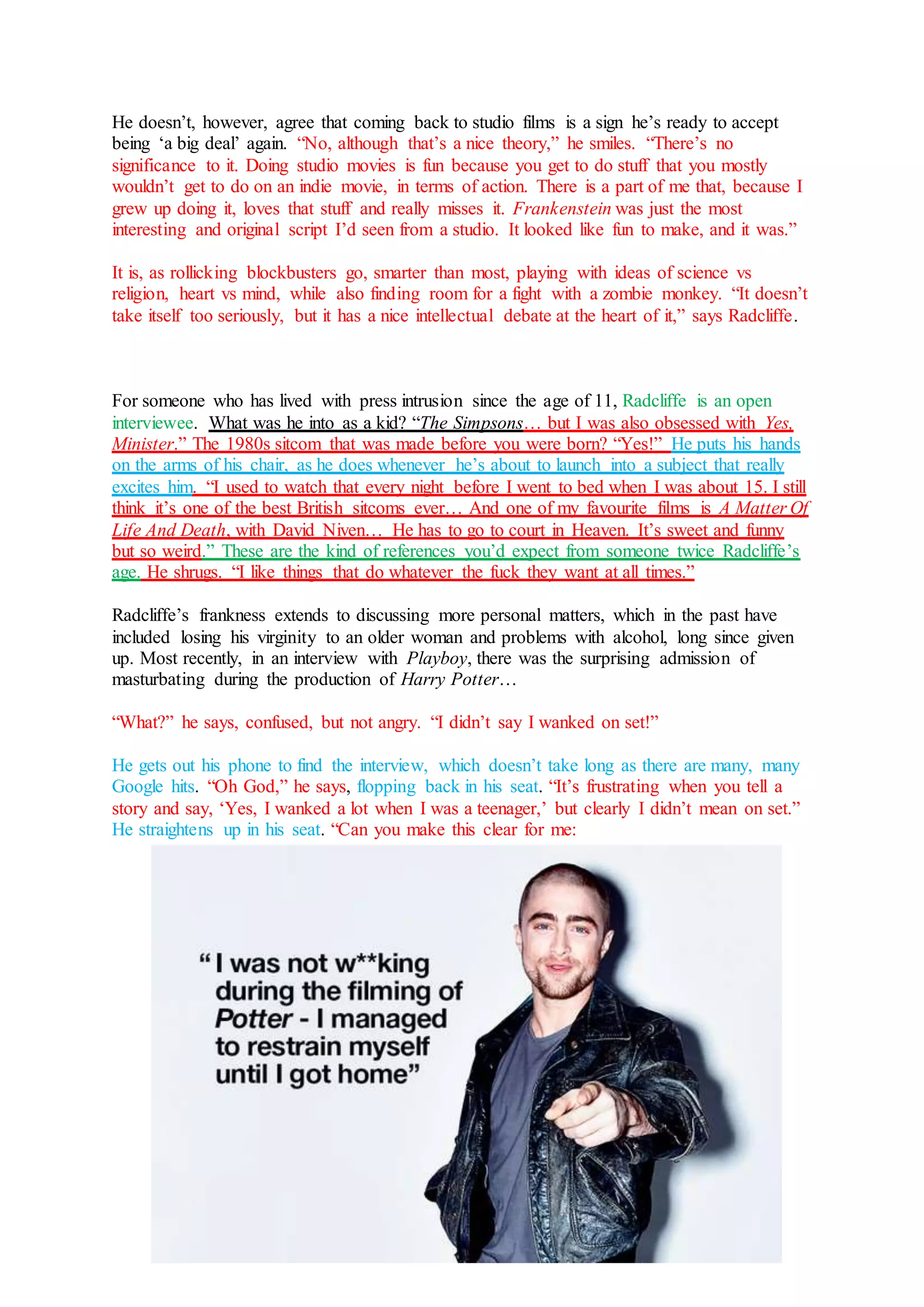 He doesn’t, however, agree that coming back to studio films is a sign he’s ready to accept
being ‘a big deal’ again. “No, although that’s a nice theory,” he smiles. “There’s no
significance to it. Doing studio movies is fun because you get to do stuff that you mostly
wouldn’t get to do on an indie movie, in terms of action. There is a part of me that, because I
grew up doing it, loves that stuff and really misses it. Frankenstein was just the most
interesting and original script I’d seen from a studio. It looked like fun to make, and it was.”
It is, as rollicking blockbusters go, smarter than most, playing with ideas of science vs
religion, heart vs mind, while also finding room for a fight with a zombie monkey. “It doesn’t
take itself too seriously, but it has a nice intellectual debate at the heart of it,” says Radcliffe.
For someone who has lived with press intrusion since the age of 11, Radcliffe is an open
interviewee. What was he into as a kid? “The Simpsons… but I was also obsessed with Yes,
Minister.” The 1980s sitcom that was made before you were born? “Yes!” He puts his hands
on the arms of his chair, as he does whenever he’s about to launch into a subject that really
excites him. “I used to watch that every night before I went to bed when I was about 15. I still
think it’s one of the best British sitcoms ever… And one of my favourite films is A Matter Of
Life And Death, with David Niven… He has to go to court in Heaven. It’s sweet and funny
but so weird.” These are the kind of references you’d expect from someone twice Radcliffe’s
age. He shrugs. “I like things that do whatever the fuck they want at all times.”
Radcliffe’s frankness extends to discussing more personal matters, which in the past have
included losing his virginity to an older woman and problems with alcohol, long since given
up. Most recently, in an interview with Playboy, there was the surprising admission of
masturbating during the production of Harry Potter…
“What?” he says, confused, but not angry. “I didn’t say I wanked on set!”
He gets out his phone to find the interview, which doesn’t take long as there are many, many
Google hits. “Oh God,” he says, flopping back in his seat. “It’s frustrating when you tell a
story and say, ‘Yes, I wanked a lot when I was a teenager,’ but clearly I didn’t mean on set.”
He straightens up in his seat. “Can you make this clear for me:
 