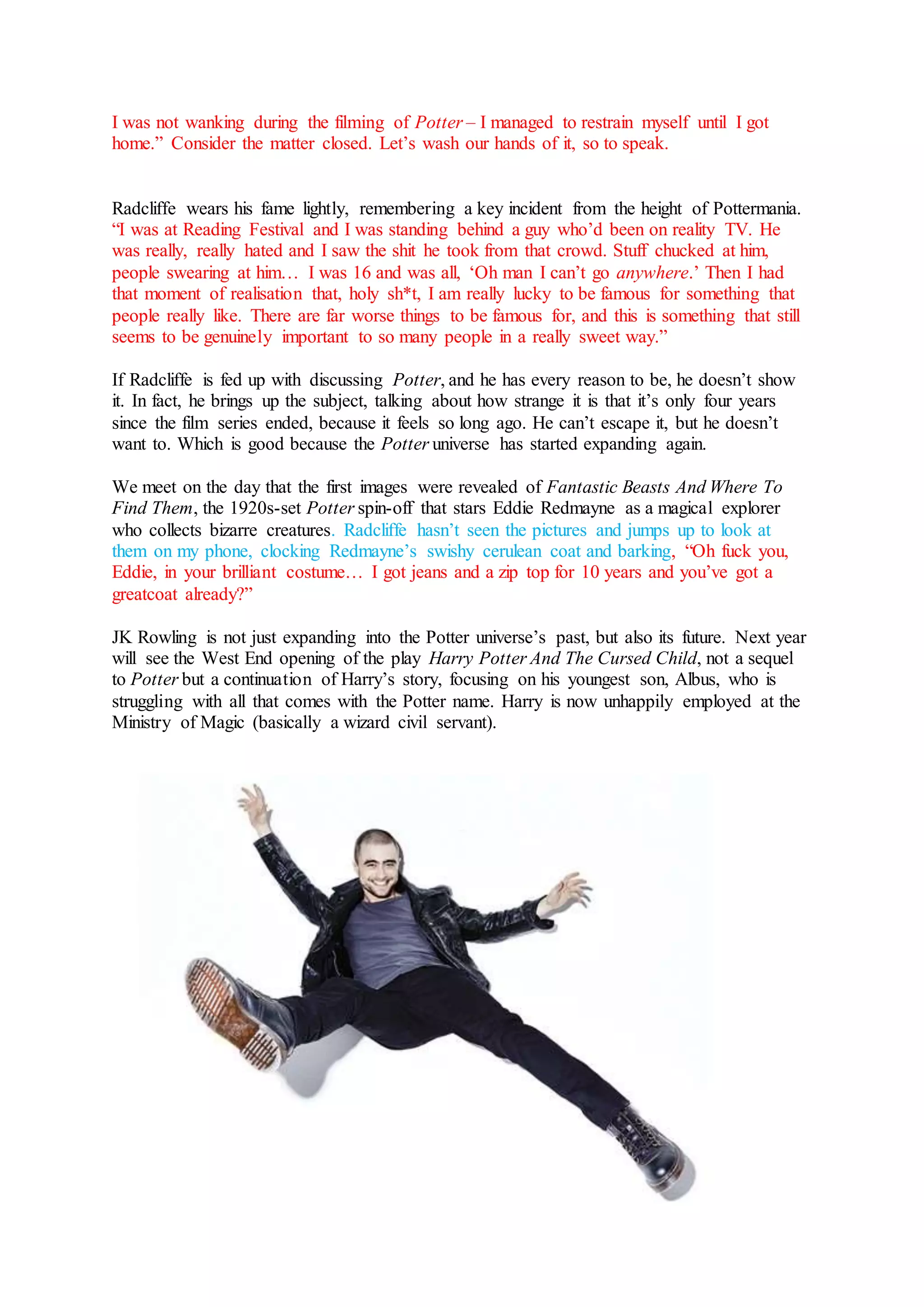 I was not wanking during the filming of Potter – I managed to restrain myself until I got
home.” Consider the matter closed. Let’s wash our hands of it, so to speak.
Radcliffe wears his fame lightly, remembering a key incident from the height of Pottermania.
“I was at Reading Festival and I was standing behind a guy who’d been on reality TV. He
was really, really hated and I saw the shit he took from that crowd. Stuff chucked at him,
people swearing at him… I was 16 and was all, ‘Oh man I can’t go anywhere.’ Then I had
that moment of realisation that, holy sh*t, I am really lucky to be famous for something that
people really like. There are far worse things to be famous for, and this is something that still
seems to be genuinely important to so many people in a really sweet way.”
If Radcliffe is fed up with discussing Potter, and he has every reason to be, he doesn’t show
it. In fact, he brings up the subject, talking about how strange it is that it’s only four years
since the film series ended, because it feels so long ago. He can’t escape it, but he doesn’t
want to. Which is good because the Potter universe has started expanding again.
We meet on the day that the first images were revealed of Fantastic Beasts And Where To
Find Them, the 1920s-set Potter spin-off that stars Eddie Redmayne as a magical explorer
who collects bizarre creatures. Radcliffe hasn’t seen the pictures and jumps up to look at
them on my phone, clocking Redmayne’s swishy cerulean coat and barking, “Oh fuck you,
Eddie, in your brilliant costume… I got jeans and a zip top for 10 years and you’ve got a
greatcoat already?”
JK Rowling is not just expanding into the Potter universe’s past, but also its future. Next year
will see the West End opening of the play Harry Potter And The Cursed Child, not a sequel
to Potter but a continuation of Harry’s story, focusing on his youngest son, Albus, who is
struggling with all that comes with the Potter name. Harry is now unhappily employed at the
Ministry of Magic (basically a wizard civil servant).
 