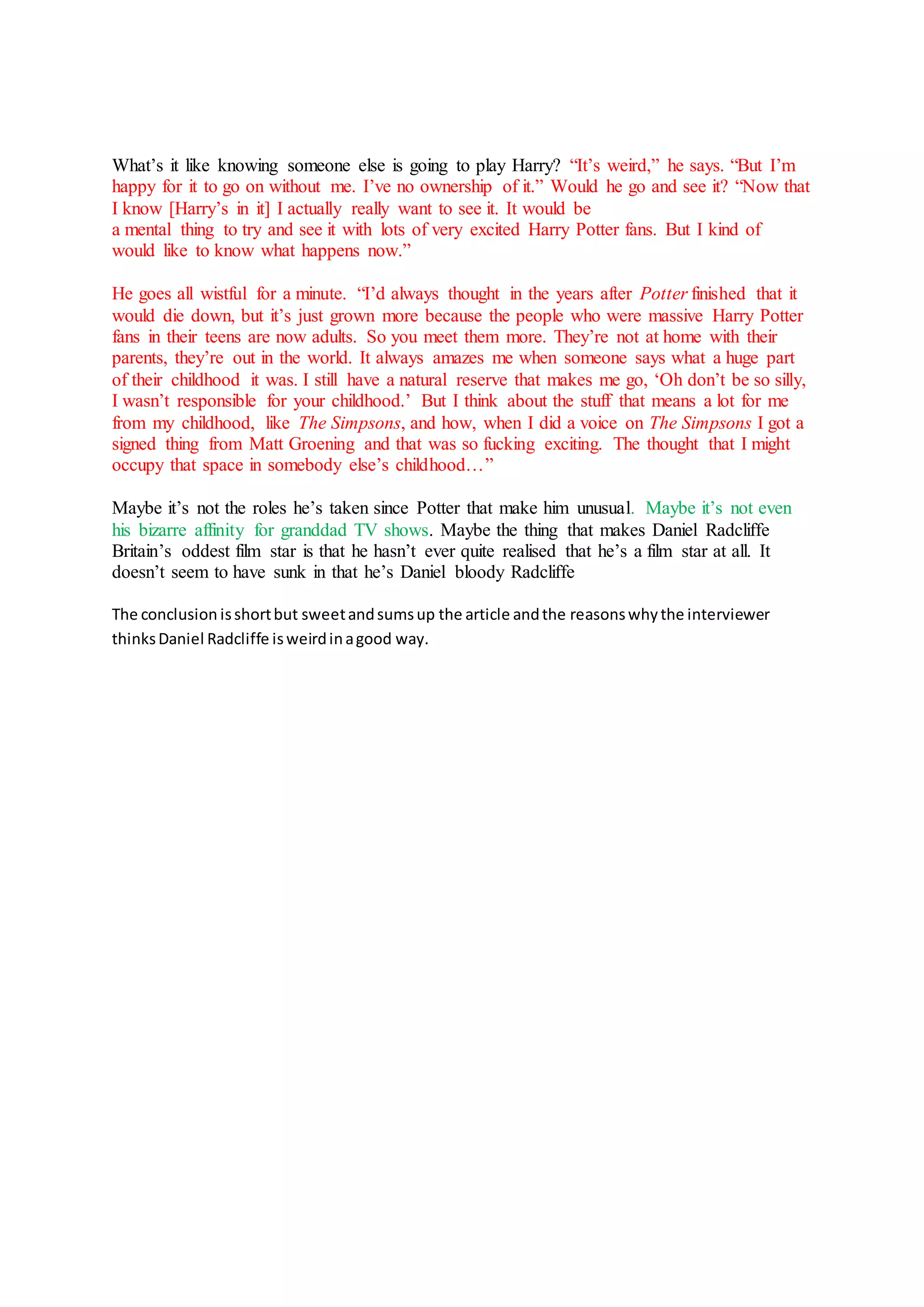What’s it like knowing someone else is going to play Harry? “It’s weird,” he says. “But I’m
happy for it to go on without me. I’ve no ownership of it.” Would he go and see it? “Now that
I know [Harry’s in it] I actually really want to see it. It would be
a mental thing to try and see it with lots of very excited Harry Potter fans. But I kind of
would like to know what happens now.”
He goes all wistful for a minute. “I’d always thought in the years after Potter finished that it
would die down, but it’s just grown more because the people who were massive Harry Potter
fans in their teens are now adults. So you meet them more. They’re not at home with their
parents, they’re out in the world. It always amazes me when someone says what a huge part
of their childhood it was. I still have a natural reserve that makes me go, ‘Oh don’t be so silly,
I wasn’t responsible for your childhood.’ But I think about the stuff that means a lot for me
from my childhood, like The Simpsons, and how, when I did a voice on The Simpsons I got a
signed thing from Matt Groening and that was so fucking exciting. The thought that I might
occupy that space in somebody else’s childhood…”
Maybe it’s not the roles he’s taken since Potter that make him unusual. Maybe it’s not even
his bizarre affinity for granddad TV shows. Maybe the thing that makes Daniel Radcliffe
Britain’s oddest film star is that he hasn’t ever quite realised that he’s a film star at all. It
doesn’t seem to have sunk in that he’s Daniel bloody Radcliffe
The conclusion isshortbut sweetandsumsup the article andthe reasonswhythe interviewer
thinksDaniel Radcliffe isweirdinagood way.
 