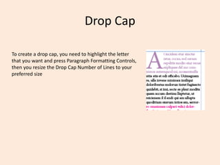 Drop Cap
To create a drop cap, you need to highlight the letter
that you want and press Paragraph Formatting Controls,
then you resize the Drop Cap Number of Lines to your
preferred size
 