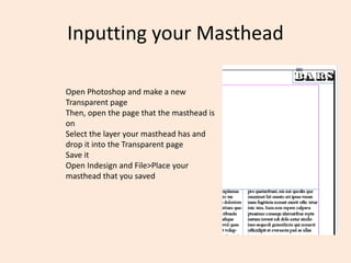 Inputting your Masthead
Open Photoshop and make a new
Transparent page
Then, open the page that the masthead is
on
Select the layer your masthead has and
drop it into the Transparent page
Save it
Open Indesign and File>Place your
masthead that you saved
 