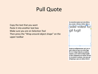 Pull Quote
Copy the text that you want
Paste it into another text box
Make sure you are on Selection Tool
Then press the “Wrap around object shape” on the
upper toolbar
 