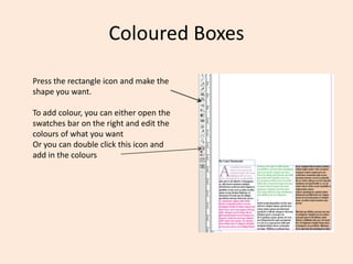 Coloured Boxes
Press the rectangle icon and make the
shape you want.
To add colour, you can either open the
swatches bar on the right and edit the
colours of what you want
Or you can double click this icon and
add in the colours
 