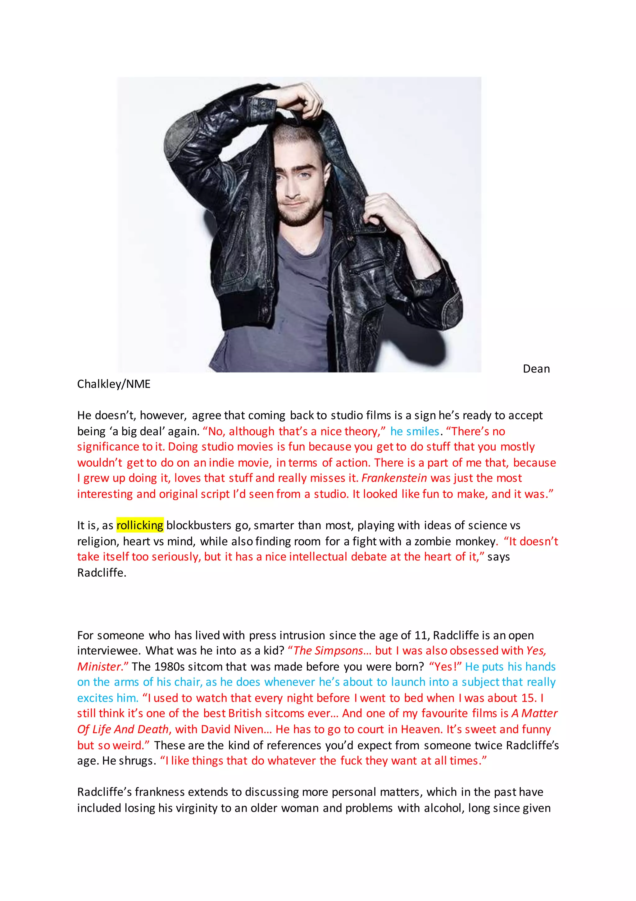 Dean
Chalkley/NME
He doesn’t, however, agree that coming back to studio films is a sign he’s ready to accept
being ‘a big deal’ again. “No, although that’s a nice theory,” he smiles. “There’s no
significance to it. Doing studio movies is fun because you get to do stuff that you mostly
wouldn’t get to do on an indie movie, in terms of action. There is a part of me that, because
I grew up doing it, loves that stuff and really misses it. Frankenstein was just the most
interesting and original script I’d seen from a studio. It looked like fun to make, and it was.”
It is, as rollicking blockbusters go, smarter than most, playing with ideas of science vs
religion, heart vs mind, while also finding room for a fight with a zombie monkey. “It doesn’t
take itself too seriously, but it has a nice intellectual debate at the heart of it,” says
Radcliffe.
For someone who has lived with press intrusion since the age of 11, Radcliffe is an open
interviewee. What was he into as a kid? “The Simpsons… but I was also obsessed with Yes,
Minister.” The 1980s sitcom that was made before you were born? “Yes!” He puts his hands
on the arms of his chair, as he does whenever he’s about to launch into a subject that really
excites him. “I used to watch that every night before I went to bed when I was about 15. I
still think it’s one of the best British sitcoms ever… And one of my favourite films is A Matter
Of Life And Death, with David Niven… He has to go to court in Heaven. It’s sweet and funny
but so weird.” These are the kind of references you’d expect from someone twice Radcliffe’s
age. He shrugs. “I like things that do whatever the fuck they want at all times.”
Radcliffe’s frankness extends to discussing more personal matters, which in the past have
included losing his virginity to an older woman and problems with alcohol, long since given
 