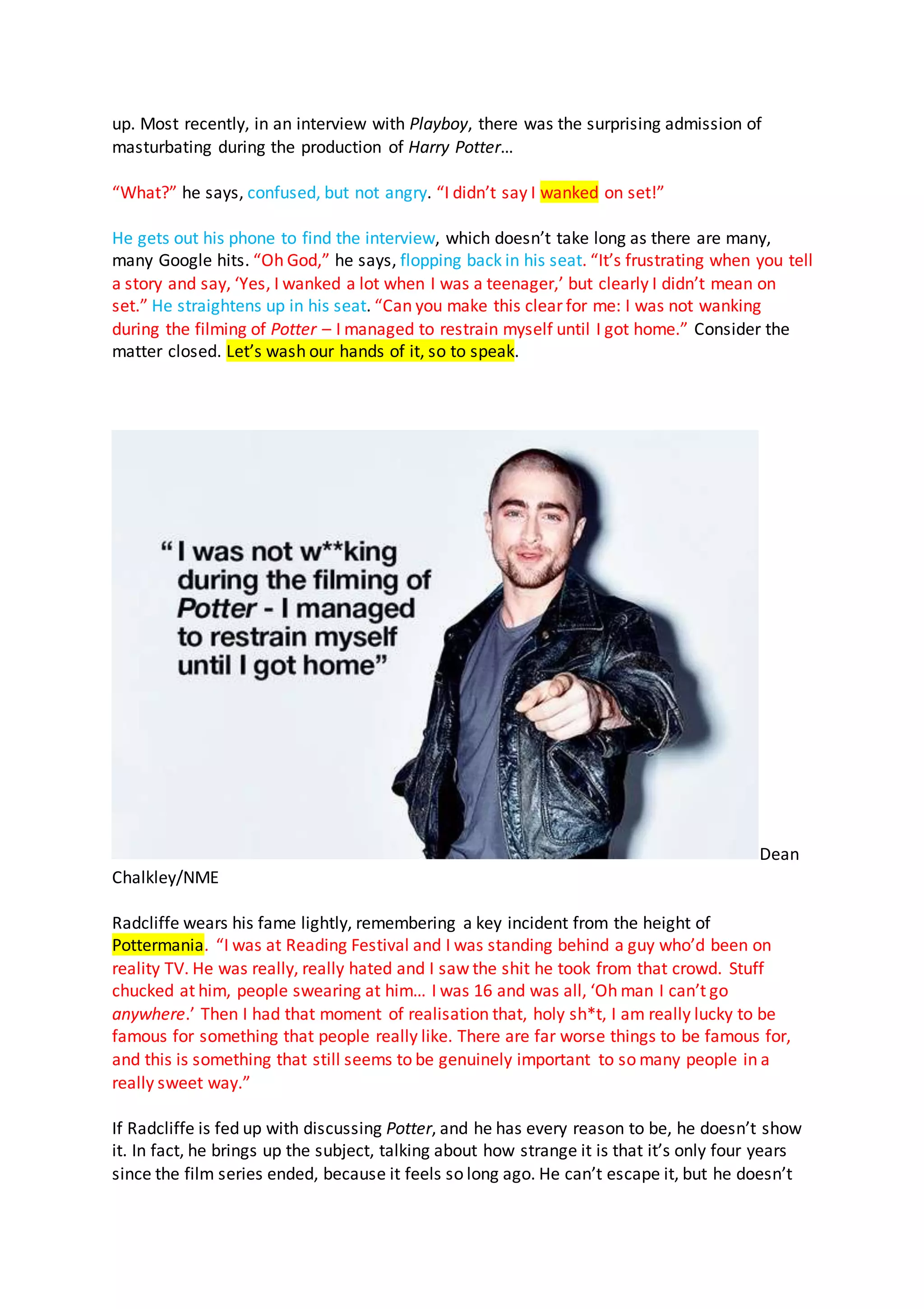 up. Most recently, in an interview with Playboy, there was the surprising admission of
masturbating during the production of Harry Potter…
“What?” he says, confused, but not angry. “I didn’t say I wanked on set!”
He gets out his phone to find the interview, which doesn’t take long as there are many,
many Google hits. “Oh God,” he says, flopping back in his seat. “It’s frustrating when you tell
a story and say, ‘Yes, I wanked a lot when I was a teenager,’ but clearly I didn’t mean on
set.” He straightens up in his seat. “Can you make this clear for me: I was not wanking
during the filming of Potter – I managed to restrain myself until I got home.” Consider the
matter closed. Let’s wash our hands of it, so to speak.
Dean
Chalkley/NME
Radcliffe wears his fame lightly, remembering a key incident from the height of
Pottermania. “I was at Reading Festival and I was standing behind a guy who’d been on
reality TV. He was really, really hated and I saw the shit he took from that crowd. Stuff
chucked at him, people swearing at him… I was 16 and was all, ‘Oh man I can’t go
anywhere.’ Then I had that moment of realisation that, holy sh*t, I am really lucky to be
famous for something that people really like. There are far worse things to be famous for,
and this is something that still seems to be genuinely important to so many people in a
really sweet way.”
If Radcliffe is fed up with discussing Potter, and he has every reason to be, he doesn’t show
it. In fact, he brings up the subject, talking about how strange it is that it’s only four years
since the film series ended, because it feels so long ago. He can’t escape it, but he doesn’t
 