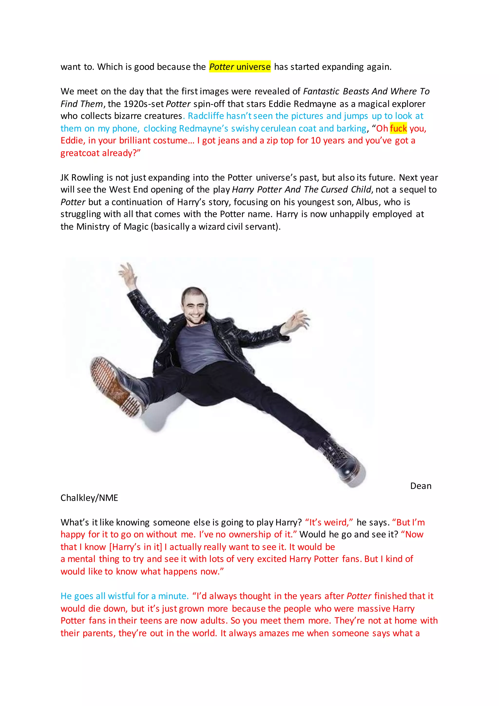 want to. Which is good because the Potter universe has started expanding again.
We meet on the day that the first images were revealed of Fantastic Beasts And Where To
Find Them, the 1920s-set Potter spin-off that stars Eddie Redmayne as a magical explorer
who collects bizarre creatures. Radcliffe hasn’t seen the pictures and jumps up to look at
them on my phone, clocking Redmayne’s swishy cerulean coat and barking, “Oh fuck you,
Eddie, in your brilliant costume… I got jeans and a zip top for 10 years and you’ve got a
greatcoat already?”
JK Rowling is not just expanding into the Potter universe’s past, but also its future. Next year
will see the West End opening of the play Harry Potter And The Cursed Child, not a sequel to
Potter but a continuation of Harry’s story, focusing on his youngest son, Albus, who is
struggling with all that comes with the Potter name. Harry is now unhappily employed at
the Ministry of Magic (basically a wizard civil servant).
Dean
Chalkley/NME
What’s it like knowing someone else is going to play Harry? “It’s weird,” he says. “But I’m
happy for it to go on without me. I’ve no ownership of it.” Would he go and see it? “Now
that I know [Harry’s in it] I actually really want to see it. It would be
a mental thing to try and see it with lots of very excited Harry Potter fans. But I kind of
would like to know what happens now.”
He goes all wistful for a minute. “I’d always thought in the years after Potter finished that it
would die down, but it’s just grown more because the people who were massive Harry
Potter fans in their teens are now adults. So you meet them more. They’re not at home with
their parents, they’re out in the world. It always amazes me when someone says what a
 