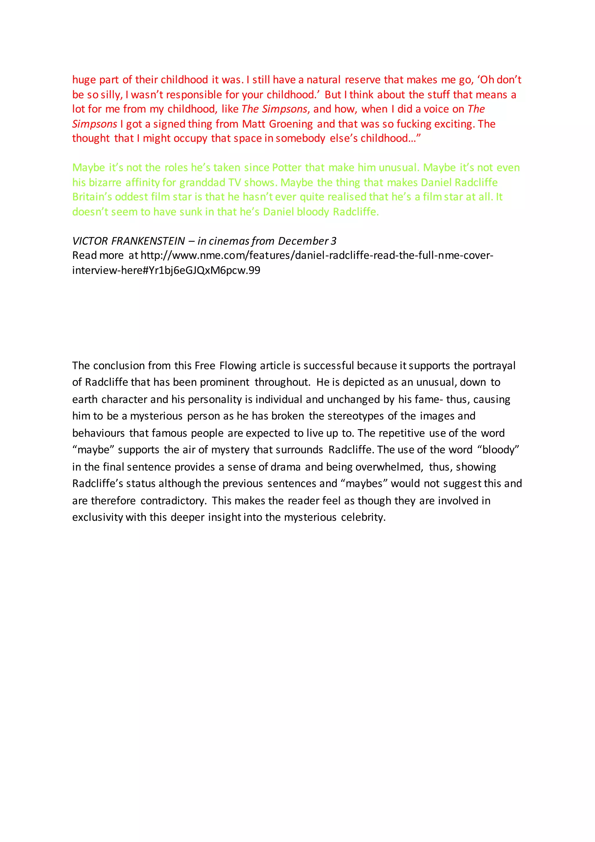 huge part of their childhood it was. I still have a natural reserve that makes me go, ‘Oh don’t
be so silly, I wasn’t responsible for your childhood.’ But I think about the stuff that means a
lot for me from my childhood, like The Simpsons, and how, when I did a voice on The
Simpsons I got a signed thing from Matt Groening and that was so fucking exciting. The
thought that I might occupy that space in somebody else’s childhood…”
Maybe it’s not the roles he’s taken since Potter that make him unusual. Maybe it’s not even
his bizarre affinity for granddad TV shows. Maybe the thing that makes Daniel Radcliffe
Britain’s oddest film star is that he hasn’t ever quite realised that he’s a filmstar at all. It
doesn’t seem to have sunk in that he’s Daniel bloody Radcliffe.
VICTOR FRANKENSTEIN – in cinemas from December 3
Read more at http://www.nme.com/features/daniel-radcliffe-read-the-full-nme-cover-
interview-here#Yr1bj6eGJQxM6pcw.99
The conclusion from this Free Flowing article is successful because it supports the portrayal
of Radcliffe that has been prominent throughout. He is depicted as an unusual, down to
earth character and his personality is individual and unchanged by his fame- thus, causing
him to be a mysterious person as he has broken the stereotypes of the images and
behaviours that famous people are expected to live up to. The repetitive use of the word
“maybe” supports the air of mystery that surrounds Radcliffe. The use of the word “bloody”
in the final sentence provides a sense of drama and being overwhelmed, thus, showing
Radcliffe’s status although the previous sentences and “maybes” would not suggest this and
are therefore contradictory. This makes the reader feel as though they are involved in
exclusivity with this deeper insight into the mysterious celebrity.
 