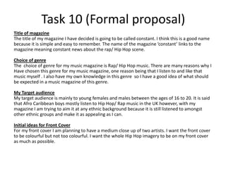 Task 10 (Formal proposal)
Title of magazine
The title of my magazine I have decided is going to be called constant. I think this is a good name
because it is simple and easy to remember. The name of the magazine ‘constant’ links to the
magazine meaning constant news about the rap/ Hip Hop scene.

Choice of genre
The choice of genre for my music magazine is Rap/ Hip Hop music. There are many reasons why I
Have chosen this genre for my music magazine, one reason being that I listen to and like that
music myself . I also have my own knowledge in this genre so I have a good idea of what should
be expected in a music magazine of this genre.

My Target audience
My target audience is mainly to young females and males between the ages of 16 to 20. It is said
that Afro Caribbean boys mostly listen to Hip Hop/ Rap music in the UK however, with my
magazine I am trying to aim it at any ethnic background because it is still listened to amongst
other ethnic groups and make it as appealing as I can.

Initial ideas for Front Cover
For my front cover I am planning to have a medium close up of two artists. I want the front cover
to be colourful but not too colourful. I want the whole Hip Hop imagery to be on my front cover
as much as possible.
 