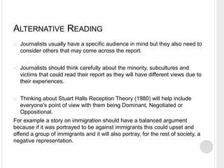 ALTERNATIVE READING 
 Journalists usually have a specific audience in mind but they also need to 
consider others that may come across the report. 
 Journalists should think carefully about the minority, subcultures and 
victims that could read their report as they will have different views due to 
their experiences. 
 Thinking about Stuart Halls Reception Theory (1980) will help include 
everyone's point of view with them being Dominant, Negotiated or 
Oppositional. 
For example a story on immigration should have a balanced argument 
because if it was portrayed to be against immigrants this could upset and 
offend a group of immigrants and it will also portray, for the rest of society, a 
negative representation. 
 