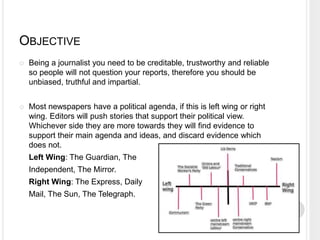 OBJECTIVE 
 Being a journalist you need to be creditable, trustworthy and reliable 
so people will not question your reports, therefore you should be 
unbiased, truthful and impartial. 
 Most newspapers have a political agenda, if this is left wing or right 
wing. Editors will push stories that support their political view. 
Whichever side they are more towards they will find evidence to 
support their main agenda and ideas, and discard evidence which 
does not. 
Left Wing: The Guardian, The 
Independent, The Mirror. 
Right Wing: The Express, Daily 
Mail, The Sun, The Telegraph. 
 