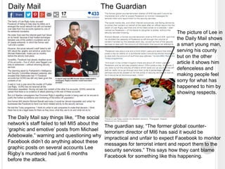 Daily Mail The Guardian 
The picture of Lee in 
the Daily Mail shows 
a smart young man, 
serving his county 
but on the other 
article it shows him 
defenceless and 
making people feel 
sorry for what has 
happened to him by 
showing respects. 
The Daily Mail say things like, “The social 
network’s staff failed to tell MI5 about the 
‘graphic and emotive’ posts from Michael 
Adebowale.” warning and questioning why 
Facebook didn’t do anything about these 
graphic posts on several accounts Lee 
Rigby’s murdered had just 6 months 
before the attack. 
The guardian say, “The former global counter-terrorism 
director of MI6 has said it would be 
impractical and unfair to expect Facebook to monitor 
messages for terrorist intent and report them to the 
security services.” This says how they cant blame 
Facebook for something like this happening. 
 