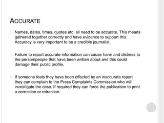 ACCURATE 
 Names, dates, times, quotes etc. all need to be accurate. This means 
gathered together correctly and have evidence to support this. 
Accuracy is very important to be a credible journalist. 
 Failure to report accurate information can cause harm and distress to 
the person/people that have been written about and this could 
damage their public profile. 
 If someone feels they have been effected by an inaccurate report 
they can complain to the Press Complaints Commission who will 
investigate the case. If required they can force the publication to print 
a correction or retraction. 
 