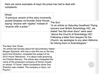 Here are some examples of ways the press has had to deal with 
complaints: 
Wired: 
“A previous version of this story incorrectly 
quoted Dropbox co-founder Drew Houston 
saying “anyone with nipples” instead of 
“anyone with a pulse.”” 
The Sun: 
“In an article on Saturday headlined ‘Flying 
saucers over British Scientology HQ’, we 
stated “two flat silver discs” were seen 
“above the Church of Scientology HQ”. 
Following a letter from lawyers for the 
Church, we apologise to any alien lifeforms 
for linking them to Scientologists.” 
The New York Times: 
“An article last Sunday about the documentary maker 
Morgan Spurlock, who has a new film out on the boy 
band One Direction, misstated the subject of his 
2012 movie “Mansome.” It is about male grooming, 
not Charles Manson. The article also misspelled the 
name of the production company of Simon Cowell, 
on whose “X Factor” talent competition show One 
Direction was created. The company is Syco, not 
Psycho.” 
 