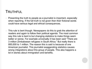 TRUTHFUL 
 Presenting the truth to people as a journalist is important, especially 
when reporting. If the full truth is not given then their fictional words 
could have serious legal and ethical consequences. 
 This rule is bent though. Newspapers do this to grab the attention of 
readers and again to follow their political agenda. The most common 
way this rule is bent is but changing statistics to make things seem 
better or worse. For example universally it has been said “There are 
3 million Zimbabwean refugees in South Africa.” But really there is 
800,000 to 1 million. The reason this is said is because of one 
American journalist. This journalist exaggerating statistics causes 
wrong integrations about this group of people. This also happens a 
lot in stories about immigration and benefits. 
 
