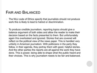FAIR AND BALANCED 
 The NUJ code of Ethics specify that journalists should not produce 
work this is likely to lead to hatred or discrimination. 
 To produce credible journalism, reporting topics should give a 
balance argument of both sides and allow the reader to make their 
decision based on the facts presented to them. But unfortunately 
again this overlooked and ignored. Stories that are covered will 
reflect on the political view of the news paper. This is handled very 
unfairly in American journalism. With politicians in the party they 
follow, in their agenda, they portray them with good, helpful stories. 
And the other parties the reports are all against the work they have 
done. This is power, being able to shape what the public heard and 
their choices. This is why journalism needs to be fair and balanced. 
