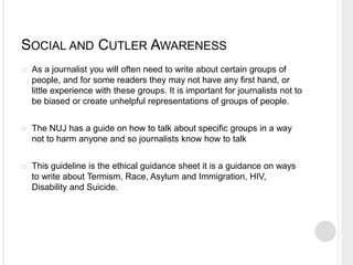 SOCIAL AND CUTLER AWARENESS 
 As a journalist you will often need to write about certain groups of 
people, and for some readers they may not have any first hand, or 
little experience with these groups. It is important for journalists not to 
be biased or create unhelpful representations of groups of people. 
 The NUJ has a guide on how to talk about specific groups in a way 
not to harm anyone and so journalists know how to talk 
 This guideline is the ethical guidance sheet it is a guidance on ways 
to write about Termism, Race, Asylum and Immigration, HIV, 
Disability and Suicide. 
 