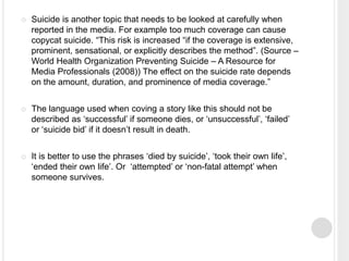  Suicide is another topic that needs to be looked at carefully when 
reported in the media. For example too much coverage can cause 
copycat suicide. “This risk is increased “if the coverage is extensive, 
prominent, sensational, or explicitly describes the method”. (Source – 
World Health Organization Preventing Suicide – A Resource for 
Media Professionals (2008)) The effect on the suicide rate depends 
on the amount, duration, and prominence of media coverage.” 
 The language used when coving a story like this should not be 
described as ‘successful’ if someone dies, or ‘unsuccessful’, ‘failed’ 
or ‘suicide bid’ if it doesn’t result in death. 
 It is better to use the phrases ‘died by suicide’, ‘took their own life’, 
‘ended their own life’. Or ‘attempted’ or ‘non-fatal attempt’ when 
someone survives. 
 