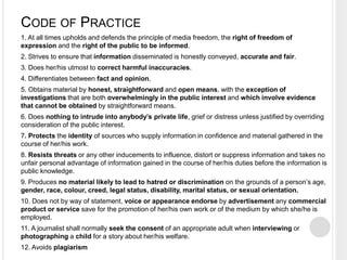 CODE OF PRACTICE 
1. At all times upholds and defends the principle of media freedom, the right of freedom of 
expression and the right of the public to be informed. 
2. Strives to ensure that information disseminated is honestly conveyed, accurate and fair. 
3. Does her/his utmost to correct harmful inaccuracies. 
4. Differentiates between fact and opinion. 
5. Obtains material by honest, straightforward and open means, with the exception of 
investigations that are both overwhelmingly in the public interest and which involve evidence 
that cannot be obtained by straightforward means. 
6. Does nothing to intrude into anybody’s private life, grief or distress unless justified by overriding 
consideration of the public interest. 
7. Protects the identity of sources who supply information in confidence and material gathered in the 
course of her/his work. 
8. Resists threats or any other inducements to influence, distort or suppress information and takes no 
unfair personal advantage of information gained in the course of her/his duties before the information is 
public knowledge. 
9. Produces no material likely to lead to hatred or discrimination on the grounds of a person’s age, 
gender, race, colour, creed, legal status, disability, marital status, or sexual orientation. 
10. Does not by way of statement, voice or appearance endorse by advertisement any commercial 
product or service save for the promotion of her/his own work or of the medium by which she/he is 
employed. 
11. A journalist shall normally seek the consent of an appropriate adult when interviewing or 
photographing a child for a story about her/his welfare. 
12. Avoids plagiarism 
 