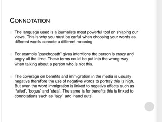 CONNOTATION 
 The language used is a journalists most powerful tool on shaping our 
views. This is why you must be carful when choosing your words as 
different words connote a different meaning. 
 For example ”psychopath” gives intentions the person is crazy and 
angry all the time. These terms could be put into the wrong way 
when talking about a person who is not this. 
 The coverage on benefits and immigration in the media is usually 
negative therefore the use of negative words to portray this is high. 
But even the word immigration is linked to negative effects such as 
‘failed’, ‘bogus’ and ‘steal’. The same is for benefits this is linked to 
connotations such as ‘lazy’ and ‘hand outs’. 
 