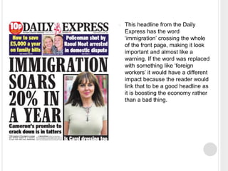  This headline from the Daily 
Express has the word 
‘immigration’ crossing the whole 
of the front page, making it look 
important and almost like a 
warning. If the word was replaced 
with something like ‘foreign 
workers’ it would have a different 
impact because the reader would 
link that to be a good headline as 
it is boosting the economy rather 
than a bad thing. 
 