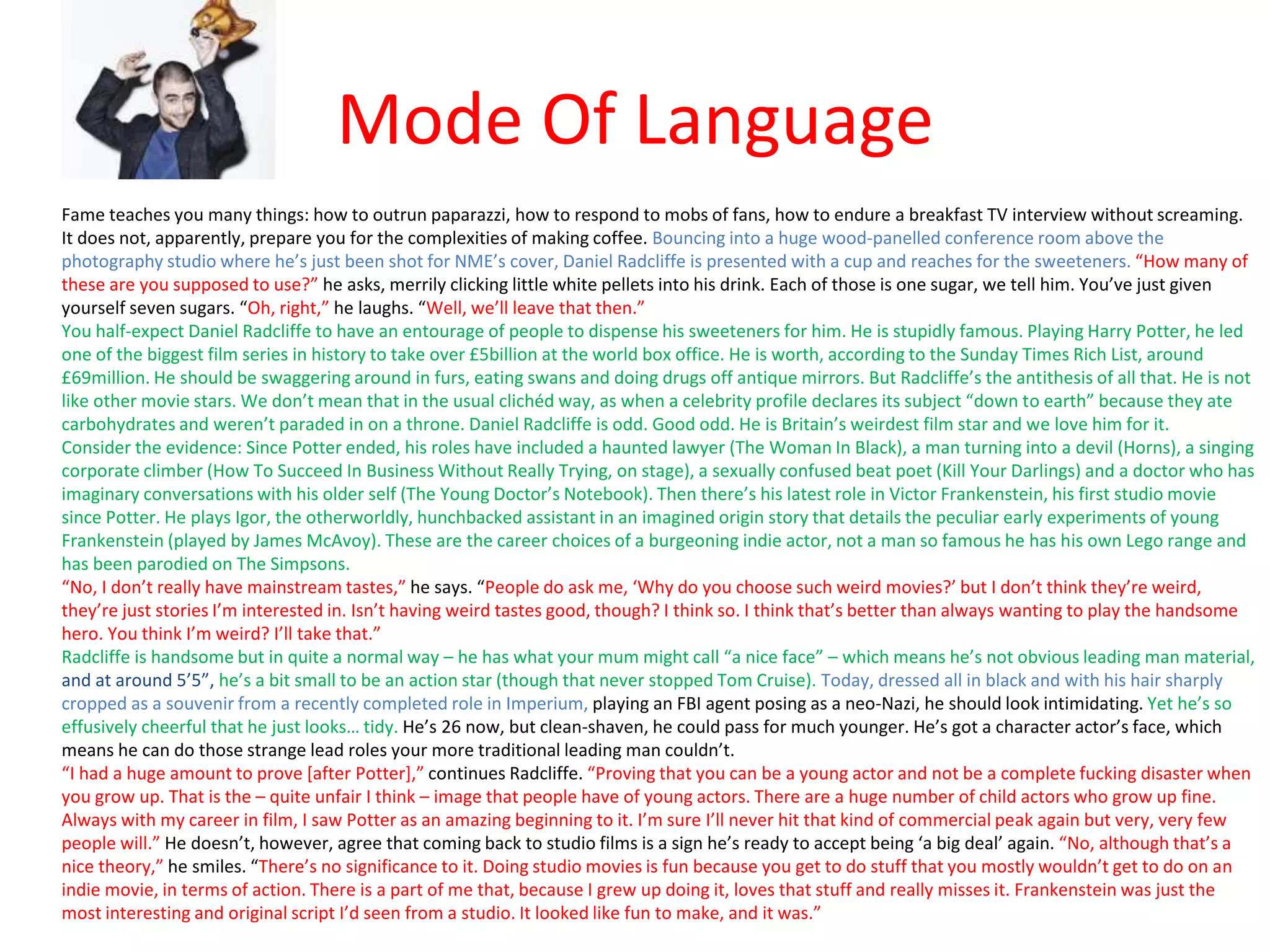Mode Of Language
Fame teaches you many things: how to outrun paparazzi, how to respond to mobs of fans, how to endure a breakfast TV interview without screaming.
It does not, apparently, prepare you for the complexities of making coffee. Bouncing into a huge wood-panelled conference room above the
photography studio where he’s just been shot for NME’s cover, Daniel Radcliffe is presented with a cup and reaches for the sweeteners. “How many of
these are you supposed to use?” he asks, merrily clicking little white pellets into his drink. Each of those is one sugar, we tell him. You’ve just given
yourself seven sugars. “Oh, right,” he laughs. “Well, we’ll leave that then.”
You half-expect Daniel Radcliffe to have an entourage of people to dispense his sweeteners for him. He is stupidly famous. Playing Harry Potter, he led
one of the biggest film series in history to take over £5billion at the world box office. He is worth, according to the Sunday Times Rich List, around
£69million. He should be swaggering around in furs, eating swans and doing drugs off antique mirrors. But Radcliffe’s the antithesis of all that. He is not
like other movie stars. We don’t mean that in the usual clichéd way, as when a celebrity profile declares its subject “down to earth” because they ate
carbohydrates and weren’t paraded in on a throne. Daniel Radcliffe is odd. Good odd. He is Britain’s weirdest film star and we love him for it.
Consider the evidence: Since Potter ended, his roles have included a haunted lawyer (The Woman In Black), a man turning into a devil (Horns), a singing
corporate climber (How To Succeed In Business Without Really Trying, on stage), a sexually confused beat poet (Kill Your Darlings) and a doctor who has
imaginary conversations with his older self (The Young Doctor’s Notebook). Then there’s his latest role in Victor Frankenstein, his first studio movie
since Potter. He plays Igor, the otherworldly, hunchbacked assistant in an imagined origin story that details the peculiar early experiments of young
Frankenstein (played by James McAvoy). These are the career choices of a burgeoning indie actor, not a man so famous he has his own Lego range and
has been parodied on The Simpsons.
“No, I don’t really have mainstream tastes,” he says. “People do ask me, ‘Why do you choose such weird movies?’ but I don’t think they’re weird,
they’re just stories I’m interested in. Isn’t having weird tastes good, though? I think so. I think that’s better than always wanting to play the handsome
hero. You think I’m weird? I’ll take that.”
Radcliffe is handsome but in quite a normal way – he has what your mum might call “a nice face” – which means he’s not obvious leading man material,
and at around 5’5”, he’s a bit small to be an action star (though that never stopped Tom Cruise). Today, dressed all in black and with his hair sharply
cropped as a souvenir from a recently completed role in Imperium, playing an FBI agent posing as a neo-Nazi, he should look intimidating. Yet he’s so
effusively cheerful that he just looks… tidy. He’s 26 now, but clean-shaven, he could pass for much younger. He’s got a character actor’s face, which
means he can do those strange lead roles your more traditional leading man couldn’t.
“I had a huge amount to prove [after Potter],” continues Radcliffe. “Proving that you can be a young actor and not be a complete fucking disaster when
you grow up. That is the – quite unfair I think – image that people have of young actors. There are a huge number of child actors who grow up fine.
Always with my career in film, I saw Potter as an amazing beginning to it. I’m sure I’ll never hit that kind of commercial peak again but very, very few
people will.” He doesn’t, however, agree that coming back to studio films is a sign he’s ready to accept being ‘a big deal’ again. “No, although that’s a
nice theory,” he smiles. “There’s no significance to it. Doing studio movies is fun because you get to do stuff that you mostly wouldn’t get to do on an
indie movie, in terms of action. There is a part of me that, because I grew up doing it, loves that stuff and really misses it. Frankenstein was just the
most interesting and original script I’d seen from a studio. It looked like fun to make, and it was.”
 