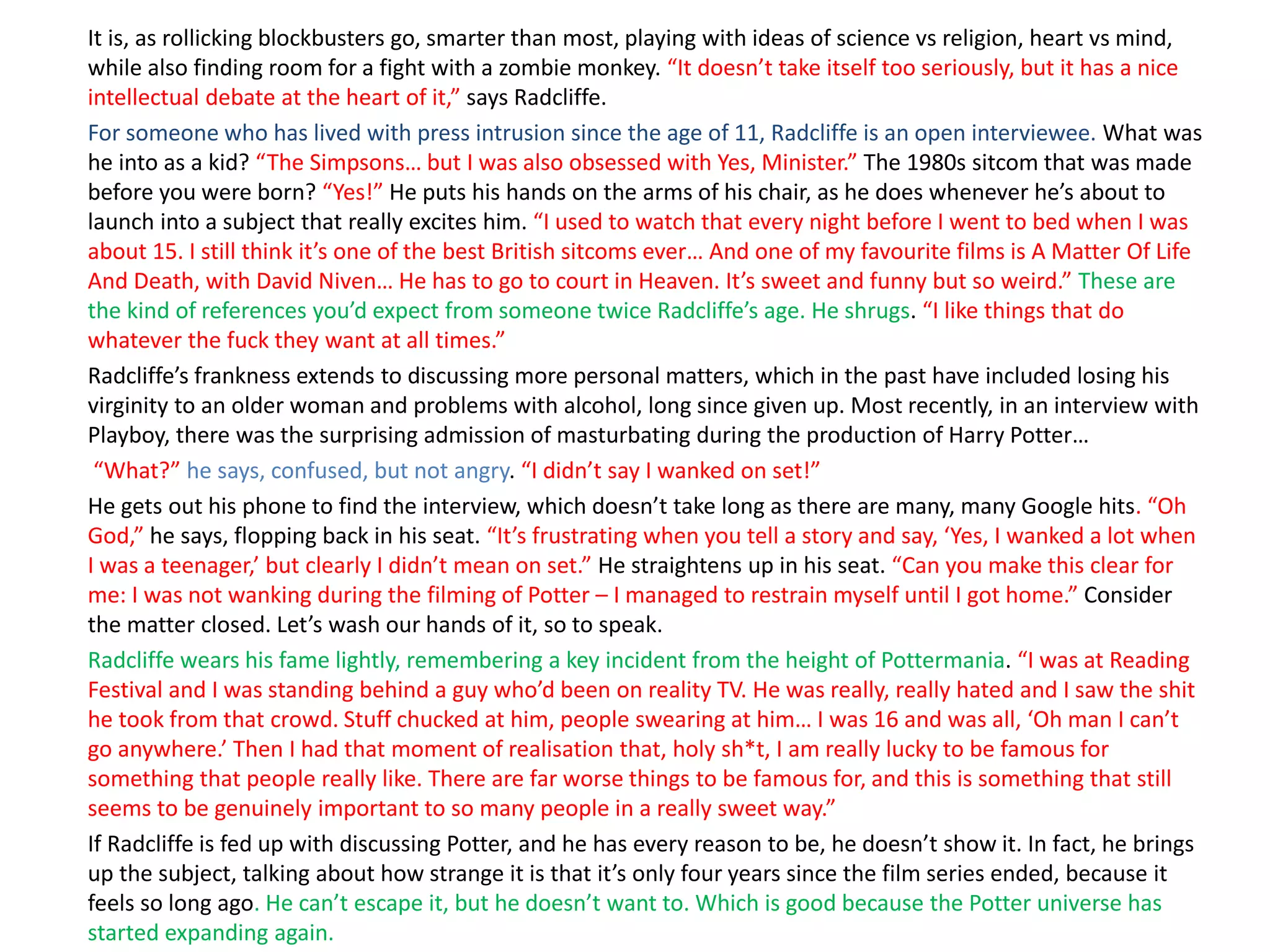 It is, as rollicking blockbusters go, smarter than most, playing with ideas of science vs religion, heart vs mind,
while also finding room for a fight with a zombie monkey. “It doesn’t take itself too seriously, but it has a nice
intellectual debate at the heart of it,” says Radcliffe.
For someone who has lived with press intrusion since the age of 11, Radcliffe is an open interviewee. What was
he into as a kid? “The Simpsons… but I was also obsessed with Yes, Minister.” The 1980s sitcom that was made
before you were born? “Yes!” He puts his hands on the arms of his chair, as he does whenever he’s about to
launch into a subject that really excites him. “I used to watch that every night before I went to bed when I was
about 15. I still think it’s one of the best British sitcoms ever… And one of my favourite films is A Matter Of Life
And Death, with David Niven… He has to go to court in Heaven. It’s sweet and funny but so weird.” These are
the kind of references you’d expect from someone twice Radcliffe’s age. He shrugs. “I like things that do
whatever the fuck they want at all times.”
Radcliffe’s frankness extends to discussing more personal matters, which in the past have included losing his
virginity to an older woman and problems with alcohol, long since given up. Most recently, in an interview with
Playboy, there was the surprising admission of masturbating during the production of Harry Potter…
“What?” he says, confused, but not angry. “I didn’t say I wanked on set!”
He gets out his phone to find the interview, which doesn’t take long as there are many, many Google hits. “Oh
God,” he says, flopping back in his seat. “It’s frustrating when you tell a story and say, ‘Yes, I wanked a lot when
I was a teenager,’ but clearly I didn’t mean on set.” He straightens up in his seat. “Can you make this clear for
me: I was not wanking during the filming of Potter – I managed to restrain myself until I got home.” Consider
the matter closed. Let’s wash our hands of it, so to speak.
Radcliffe wears his fame lightly, remembering a key incident from the height of Pottermania. “I was at Reading
Festival and I was standing behind a guy who’d been on reality TV. He was really, really hated and I saw the shit
he took from that crowd. Stuff chucked at him, people swearing at him… I was 16 and was all, ‘Oh man I can’t
go anywhere.’ Then I had that moment of realisation that, holy sh*t, I am really lucky to be famous for
something that people really like. There are far worse things to be famous for, and this is something that still
seems to be genuinely important to so many people in a really sweet way.”
If Radcliffe is fed up with discussing Potter, and he has every reason to be, he doesn’t show it. In fact, he brings
up the subject, talking about how strange it is that it’s only four years since the film series ended, because it
feels so long ago. He can’t escape it, but he doesn’t want to. Which is good because the Potter universe has
started expanding again.
 