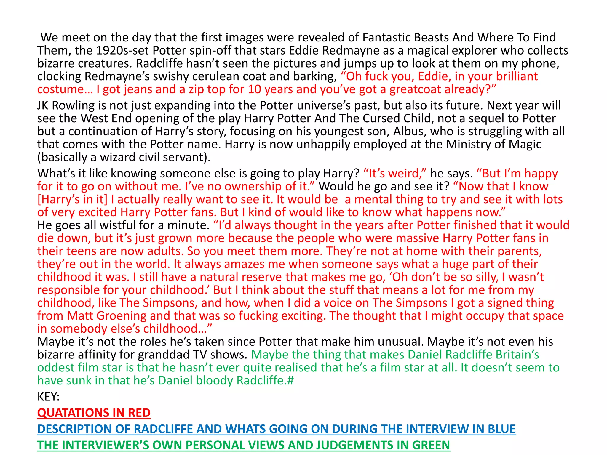 We meet on the day that the first images were revealed of Fantastic Beasts And Where To Find
Them, the 1920s-set Potter spin-off that stars Eddie Redmayne as a magical explorer who collects
bizarre creatures. Radcliffe hasn’t seen the pictures and jumps up to look at them on my phone,
clocking Redmayne’s swishy cerulean coat and barking, “Oh fuck you, Eddie, in your brilliant
costume… I got jeans and a zip top for 10 years and you’ve got a greatcoat already?”
JK Rowling is not just expanding into the Potter universe’s past, but also its future. Next year will
see the West End opening of the play Harry Potter And The Cursed Child, not a sequel to Potter
but a continuation of Harry’s story, focusing on his youngest son, Albus, who is struggling with all
that comes with the Potter name. Harry is now unhappily employed at the Ministry of Magic
(basically a wizard civil servant).
What’s it like knowing someone else is going to play Harry? “It’s weird,” he says. “But I’m happy
for it to go on without me. I’ve no ownership of it.” Would he go and see it? “Now that I know
[Harry’s in it] I actually really want to see it. It would be a mental thing to try and see it with lots
of very excited Harry Potter fans. But I kind of would like to know what happens now.”
He goes all wistful for a minute. “I’d always thought in the years after Potter finished that it would
die down, but it’s just grown more because the people who were massive Harry Potter fans in
their teens are now adults. So you meet them more. They’re not at home with their parents,
they’re out in the world. It always amazes me when someone says what a huge part of their
childhood it was. I still have a natural reserve that makes me go, ‘Oh don’t be so silly, I wasn’t
responsible for your childhood.’ But I think about the stuff that means a lot for me from my
childhood, like The Simpsons, and how, when I did a voice on The Simpsons I got a signed thing
from Matt Groening and that was so fucking exciting. The thought that I might occupy that space
in somebody else’s childhood…”
Maybe it’s not the roles he’s taken since Potter that make him unusual. Maybe it’s not even his
bizarre affinity for granddad TV shows. Maybe the thing that makes Daniel Radcliffe Britain’s
oddest film star is that he hasn’t ever quite realised that he’s a film star at all. It doesn’t seem to
have sunk in that he’s Daniel bloody Radcliffe.#
KEY:
QUATATIONS IN RED
DESCRIPTION OF RADCLIFFE AND WHATS GOING ON DURING THE INTERVIEW IN BLUE
THE INTERVIEWER’S OWN PERSONAL VIEWS AND JUDGEMENTS IN GREEN
 