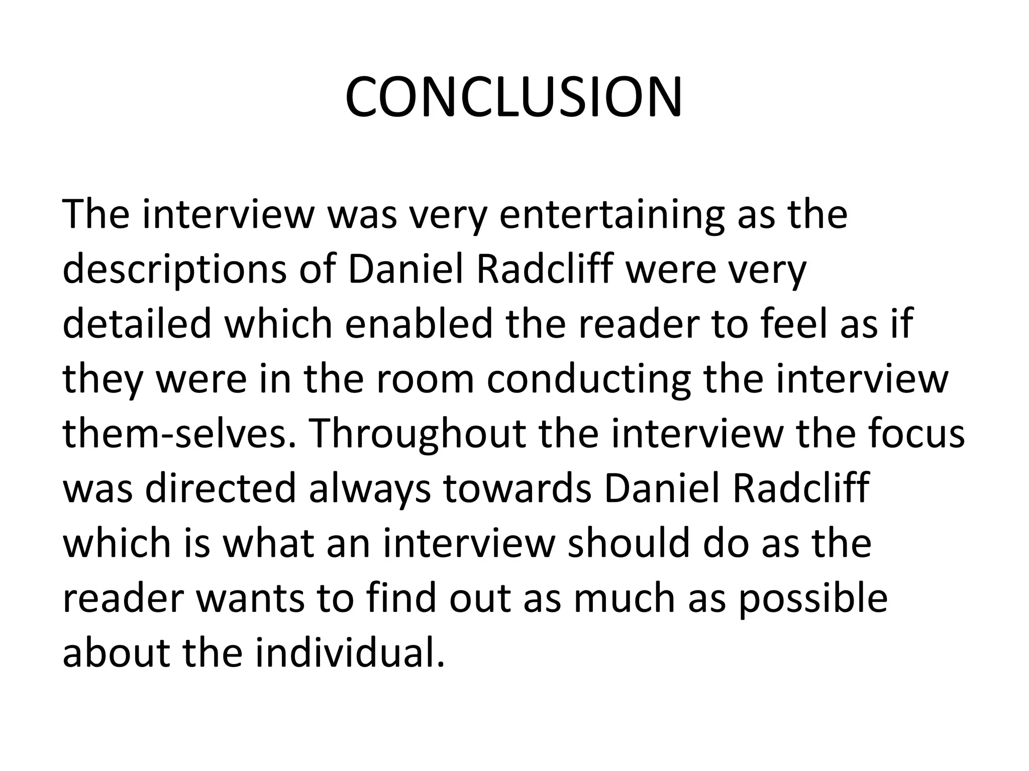CONCLUSION
The interview was very entertaining as the
descriptions of Daniel Radcliff were very
detailed which enabled the reader to feel as if
they were in the room conducting the interview
them-selves. Throughout the interview the focus
was directed always towards Daniel Radcliff
which is what an interview should do as the
reader wants to find out as much as possible
about the individual.
 