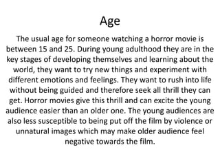 Age
The usual age for someone watching a horror movie is
between 15 and 25. During young adulthood they are in the
key stages of developing themselves and learning about the
world, they want to try new things and experiment with
different emotions and feelings. They want to rush into life
without being guided and therefore seek all thrill they can
get. Horror movies give this thrill and can excite the young
audience easier than an older one. The young audiences are
also less susceptible to being put off the film by violence or
unnatural images which may make older audience feel
negative towards the film.

 