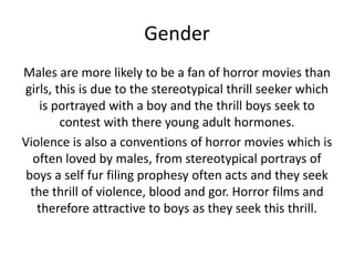 Gender
Males are more likely to be a fan of horror movies than
girls, this is due to the stereotypical thrill seeker which
is portrayed with a boy and the thrill boys seek to
contest with there young adult hormones.
Violence is also a conventions of horror movies which is
often loved by males, from stereotypical portrays of
boys a self fur filing prophesy often acts and they seek
the thrill of violence, blood and gor. Horror films and
therefore attractive to boys as they seek this thrill.

 