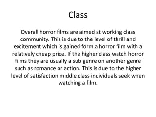 Class
Overall horror films are aimed at working class
community. This is due to the level of thrill and
excitement which is gained form a horror film with a
relatively cheap price. If the higher class watch horror
films they are usually a sub genre on another genre
such as romance or action. This is due to the higher
level of satisfaction middle class individuals seek when
watching a film.

 