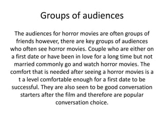 Groups of audiences
The audiences for horror movies are often groups of
friends however, there are key groups of audiences
who often see horror movies. Couple who are either on
a first date or have been in love for a long time but not
married commonly go and watch horror movies. The
comfort that is needed after seeing a horror movies is a
t a level comfortable enough for a first date to be
successful. They are also seen to be good conversation
starters after the film and therefore are popular
conversation choice.

 