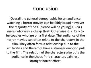 Conclusion
Overall the general demographic for an audience
watching a horror movies can be fairly broad however
the majority of the audience will be young( 16-24 )
males who seek a cheap thrill. Otherwise it is likely to
be couples who are on a first date. The audience of the
horror movies can often relate to the characters in the
film. They often form a relationship due to the
similarities and therefore have a stronger emotion pull
to the film. The relation of the characters also puts the
audience in the shoes f the characters gaining a
stronger horror effect.

 