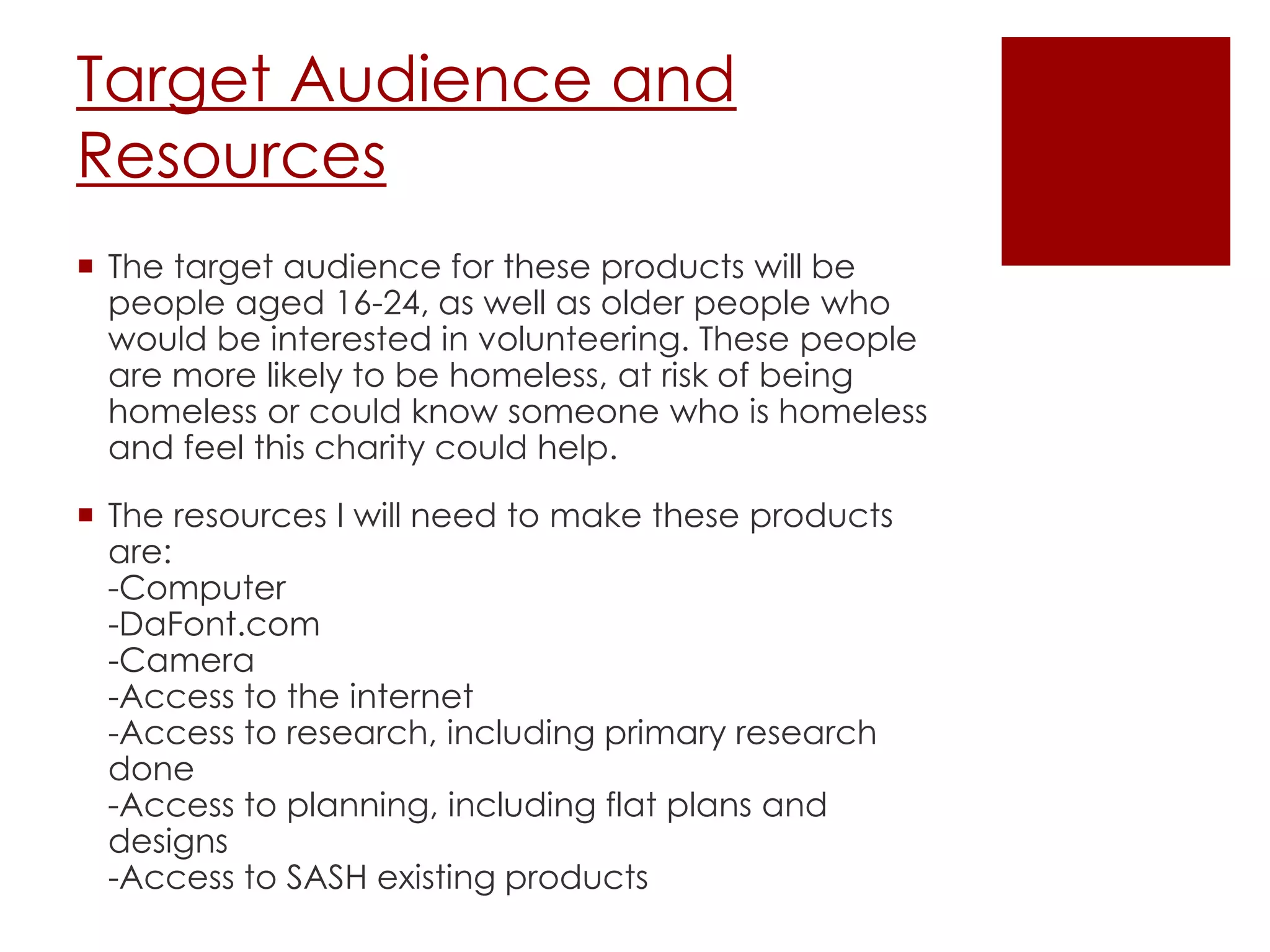 Target Audience and
Resources
 The target audience for these products will be
people aged 16-24, as well as older people who
would be interested in volunteering. These people
are more likely to be homeless, at risk of being
homeless or could know someone who is homeless
and feel this charity could help.
 The resources I will need to make these products
are:
-Computer
-DaFont.com
-Camera
-Access to the internet
-Access to research, including primary research
done
-Access to planning, including flat plans and
designs
-Access to SASH existing products
 
