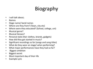 Biography
• I will talk about;
• Names
• Stage name/ band names
• Where are they from? (Town, city etc)
• Where were they educated? (School, college, uni)
• Musical genre?
• Musical Heroes?
• Personal style (Hair clothes, brands, gadgets)
• How did they get started in music?
• Significant recordings so far (songs and song titles)
• What do they wear on stage/ when performing?
• What major performances have they had so far?
• Biggest ambition
• Biggest secret
• Most important day of their life
• Example Lyric
 