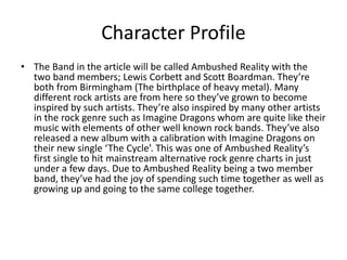 Character Profile
• The Band in the article will be called Ambushed Reality with the
two band members; Lewis Corbett and Scott Boardman. They’re
both from Birmingham (The birthplace of heavy metal). Many
different rock artists are from here so they’ve grown to become
inspired by such artists. They’re also inspired by many other artists
in the rock genre such as Imagine Dragons whom are quite like their
music with elements of other well known rock bands. They’ve also
released a new album with a calibration with Imagine Dragons on
their new single ‘The Cycle’. This was one of Ambushed Reality’s
first single to hit mainstream alternative rock genre charts in just
under a few days. Due to Ambushed Reality being a two member
band, they’ve had the joy of spending such time together as well as
growing up and going to the same college together.
 
