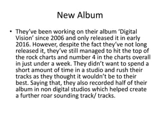 New Album
• They’ve been working on their album ‘Digital
Vision’ since 2006 and only released it in early
2016. However, despite the fact they’ve not long
released it, they’ve still managed to hit the top of
the rock charts and number 4 in the charts overall
in just under a week. They didn’t want to spend a
short amount of time in a studio and rush their
tracks as they thought it wouldn’t be to their
best. Saying that, they also recorded half of their
album in non digital studios which helped create
a further roar sounding track/ tracks.
 