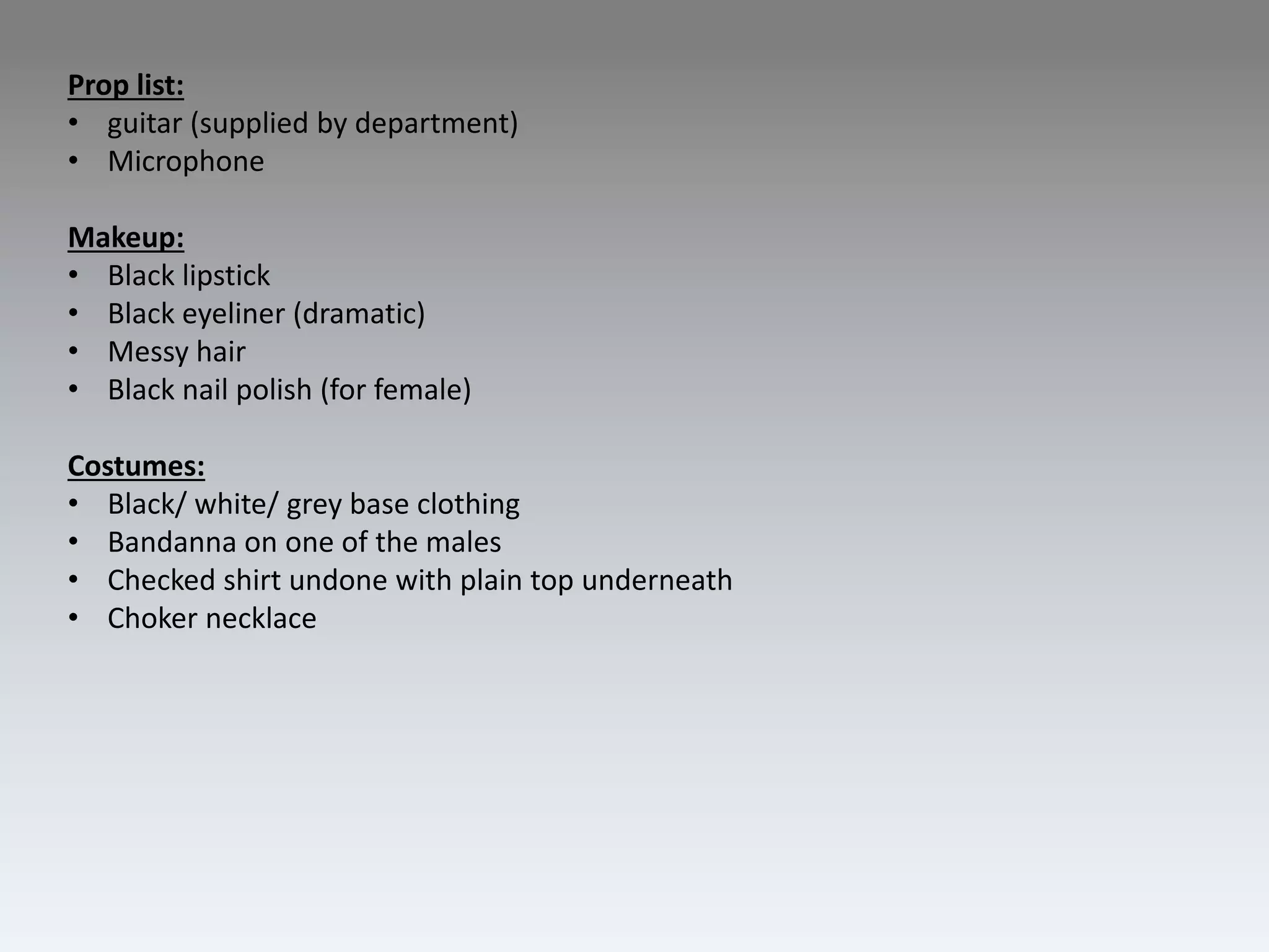 Prop list:
• guitar (supplied by department)
• Microphone
Makeup:
• Black lipstick
• Black eyeliner (dramatic)
• Messy hair
• Black nail polish (for female)
Costumes:
• Black/ white/ grey base clothing
• Bandanna on one of the males
• Checked shirt undone with plain top underneath
• Choker necklace
 