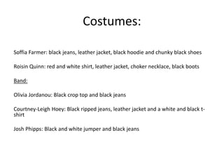 Costumes:
Soffia Farmer: black jeans, leather jacket, black hoodie and chunky black shoes
Roisin Quinn: red and white shirt, leather jacket, choker necklace, black boots
Band:
Olivia Jordanou: Black crop top and black jeans
Courtney-Leigh Hoey: Black ripped jeans, leather jacket and a white and black t-
shirt
Josh Phipps: Black and white jumper and black jeans
 