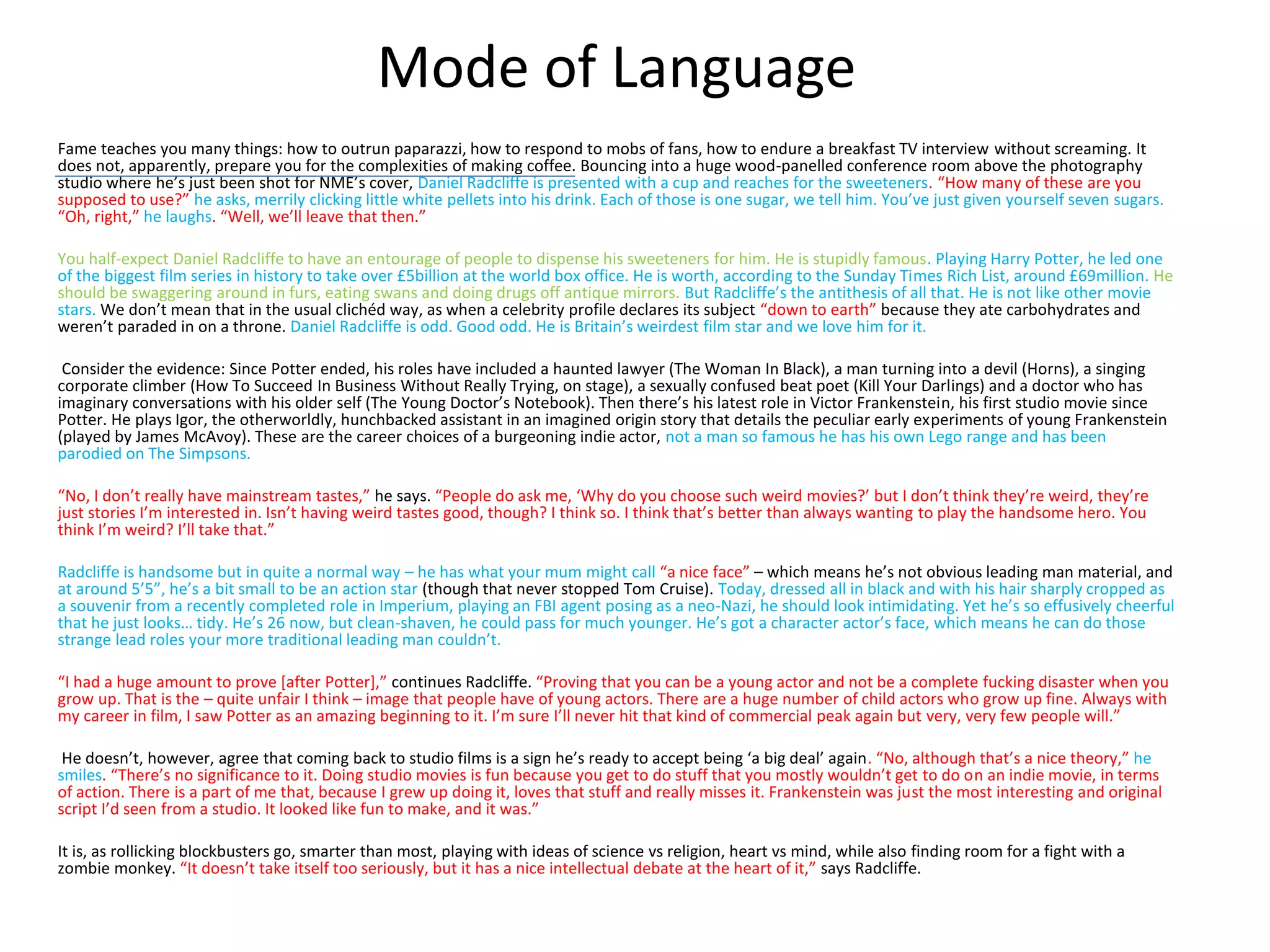 Mode of Language
Fame teaches you many things: how to outrun paparazzi, how to respond to mobs of fans, how to endure a breakfast TV interview without screaming. It
does not, apparently, prepare you for the complexities of making coffee. Bouncing into a huge wood-panelled conference room above the photography
studio where he’s just been shot for NME’s cover, Daniel Radcliffe is presented with a cup and reaches for the sweeteners. “How many of these are you
supposed to use?” he asks, merrily clicking little white pellets into his drink. Each of those is one sugar, we tell him. You’ve just given yourself seven sugars.
“Oh, right,” he laughs. “Well, we’ll leave that then.”
You half-expect Daniel Radcliffe to have an entourage of people to dispense his sweeteners for him. He is stupidly famous. Playing Harry Potter, he led one
of the biggest film series in history to take over £5billion at the world box office. He is worth, according to the Sunday Times Rich List, around £69million. He
should be swaggering around in furs, eating swans and doing drugs off antique mirrors. But Radcliffe’s the antithesis of all that. He is not like other movie
stars. We don’t mean that in the usual clichéd way, as when a celebrity profile declares its subject “down to earth” because they ate carbohydrates and
weren’t paraded in on a throne. Daniel Radcliffe is odd. Good odd. He is Britain’s weirdest film star and we love him for it.
Consider the evidence: Since Potter ended, his roles have included a haunted lawyer (The Woman In Black), a man turning into a devil (Horns), a singing
corporate climber (How To Succeed In Business Without Really Trying, on stage), a sexually confused beat poet (Kill Your Darlings) and a doctor who has
imaginary conversations with his older self (The Young Doctor’s Notebook). Then there’s his latest role in Victor Frankenstein, his first studio movie since
Potter. He plays Igor, the otherworldly, hunchbacked assistant in an imagined origin story that details the peculiar early experiments of young Frankenstein
(played by James McAvoy). These are the career choices of a burgeoning indie actor, not a man so famous he has his own Lego range and has been
parodied on The Simpsons.
“No, I don’t really have mainstream tastes,” he says. “People do ask me, ‘Why do you choose such weird movies?’ but I don’t think they’re weird, they’re
just stories I’m interested in. Isn’t having weird tastes good, though? I think so. I think that’s better than always wanting to play the handsome hero. You
think I’m weird? I’ll take that.”
Radcliffe is handsome but in quite a normal way – he has what your mum might call “a nice face” – which means he’s not obvious leading man material, and
at around 5’5”, he’s a bit small to be an action star (though that never stopped Tom Cruise). Today, dressed all in black and with his hair sharply cropped as
a souvenir from a recently completed role in Imperium, playing an FBI agent posing as a neo-Nazi, he should look intimidating. Yet he’s so effusively cheerful
that he just looks… tidy. He’s 26 now, but clean-shaven, he could pass for much younger. He’s got a character actor’s face, which means he can do those
strange lead roles your more traditional leading man couldn’t.
“I had a huge amount to prove [after Potter],” continues Radcliffe. “Proving that you can be a young actor and not be a complete fucking disaster when you
grow up. That is the – quite unfair I think – image that people have of young actors. There are a huge number of child actors who grow up fine. Always with
my career in film, I saw Potter as an amazing beginning to it. I’m sure I’ll never hit that kind of commercial peak again but very, very few people will.”
He doesn’t, however, agree that coming back to studio films is a sign he’s ready to accept being ‘a big deal’ again. “No, although that’s a nice theory,” he
smiles. “There’s no significance to it. Doing studio movies is fun because you get to do stuff that you mostly wouldn’t get to do on an indie movie, in terms
of action. There is a part of me that, because I grew up doing it, loves that stuff and really misses it. Frankenstein was just the most interesting and original
script I’d seen from a studio. It looked like fun to make, and it was.”
It is, as rollicking blockbusters go, smarter than most, playing with ideas of science vs religion, heart vs mind, while also finding room for a fight with a
zombie monkey. “It doesn’t take itself too seriously, but it has a nice intellectual debate at the heart of it,” says Radcliffe.
 
