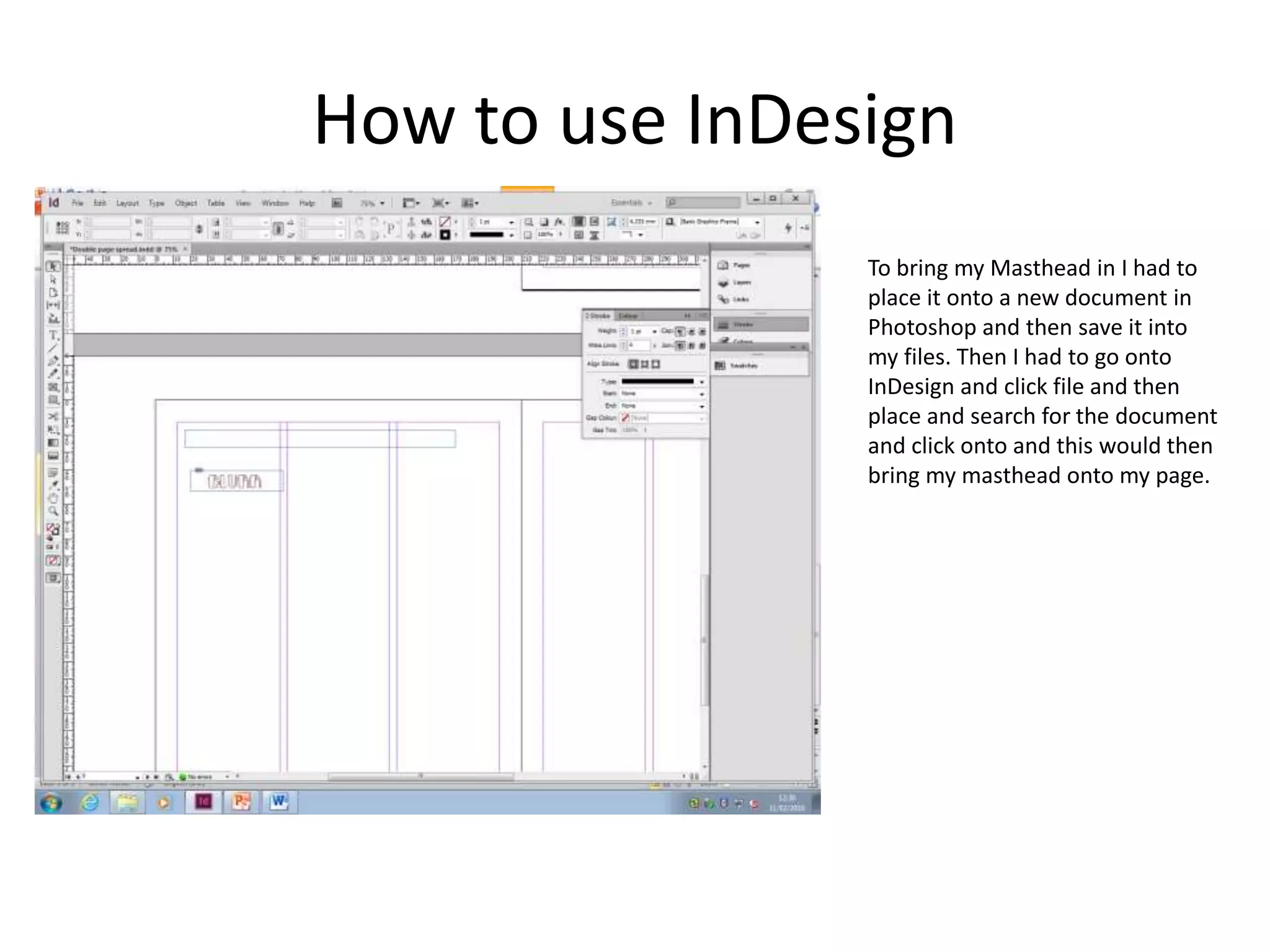How to use InDesign
To bring my Masthead in I had to
place it onto a new document in
Photoshop and then save it into
my files. Then I had to go onto
InDesign and click file and then
place and search for the document
and click onto and this would then
bring my masthead onto my page.
 