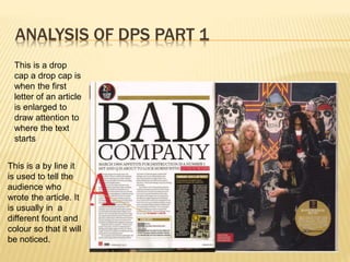 ANALYSIS OF DPS PART 1
This is a drop
cap a drop cap is
when the first
letter of an article
is enlarged to
draw attention to
where the text
starts
This is a by line it
is used to tell the
audience who
wrote the article. It
is usually in a
different fount and
colour so that it will
be noticed.
 