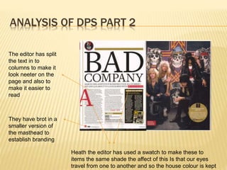 ANALYSIS OF DPS PART 2
They have brot in a
smaller version of
the masthead to
establish branding
The editor has split
the text in to
columns to make it
look neeter on the
page and also to
make it easier to
read
Heath the editor has used a swatch to make these to
items the same shade the affect of this Is that our eyes
travel from one to another and so the house colour is kept
 