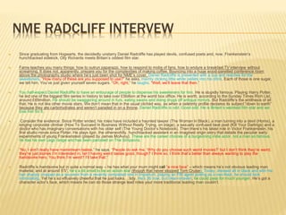 NME RADCLIFF INTERVEW
 Since graduating from Hogwarts, the decidedly unstarry Daniel Radcliffe has played devils, confused poets and, now, Frankenstein’s
hunchbacked sidekick. Olly Richards meets Britain’s oddest film star.
 Fame teaches you many things: how to outrun paparazzi, how to respond to mobs of fans, how to endure a breakfast TV interview without
screaming. It does not, apparently, prepare you for the complexities of making coffee. Bouncing into a huge wood-panelled conference room
above the photography studio where he’s just been shot for NME’s cover, Daniel Radcliffe is presented with a cup and reaches for the
sweeteners. “How many of these are you supposed to use?” he asks, merrily clicking little white pellets into his drink. Each of those is one sugar,
we tell him. You’ve just given yourself seven sugars. “Oh, right,” he laughs. “Well, we’ll leave that then.”
 You half-expect Daniel Radcliffe to have an entourage of people to dispense his sweeteners for him. He is stupidly famous. Playing Harry Potter,
he led one of the biggest film series in history to take over £5billion at the world box office. He is worth, according to the Sunday Times Rich List,
around £69million. He should be swaggering around in furs, eating swans and doing drugs off antique mirrors. But Radcliffe’s the antithesis of all
that. He is not like other movie stars. We don’t mean that in the usual clichéd way, as when a celebrity profile declares its subject “down to earth”
because they ate carbohydrates and weren’t paraded in on a throne. Daniel Radcliffe is odd. Good odd. He is Britain’s weirdest film star and we
love him for it.
 Consider the evidence: Since Potter ended, his roles have included a haunted lawyer (The Woman In Black), a man turning into a devil (Horns), a
singing corporate climber (How To Succeed In Business Without Really Trying, on stage), a sexually confused beat poet (Kill Your Darlings) and a
doctor who has imaginary conversations with his older self (The Young Doctor’s Notebook). Then there’s his latest role in Victor Frankenstein, his
first studio movie since Potter. He plays Igor, the otherworldly, hunchbacked assistant in an imagined origin story that details the peculiar early
experiments of young Frankenstein (played by James McAvoy). These are the career choices of a burgeoning indie actor, not a man so famous
he has his own Lego range and has been parodied on The Simpsons.
 “No, I don’t really have mainstream tastes,” he says. “People do ask me, ‘Why do you choose such weird movies?’ but I don’t think they’re weird,
they’re just stories I’m interested in. Isn’t having weird tastes good, though? I think so. I think that’s better than always wanting to play the
handsome hero. You think I’m weird? I’ll take that.”
 Radcliffe is handsome but in quite a normal way – he has what your mum might call “a nice face” – which means he’s not obvious leading man
material, and at around 5’5”, he’s a bit small to be an action star (though that never stopped Tom Cruise). Today, dressed all in black and with his
hair sharply cropped as a souvenir from a recently completed role in Imperium, playing an FBI agent posing as a neo-Nazi, he should look
intimidating. Yet he’s so effusively cheerful that he just looks… tidy. He’s 26 now, but clean-shaven, he could pass for much younger. He’s got a
character actor’s face, which means he can do those strange lead roles your more traditional leading man couldn’t.
 