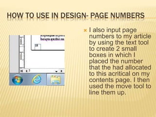 HOW TO USE IN DESIGN- PAGE NUMBERS
 I also input page
numbers to my article
by using the text tool
to create 2 small
boxes in which I
placed the number
that the had allocated
to this acritical on my
contents page. I then
used the move tool to
line them up.
 