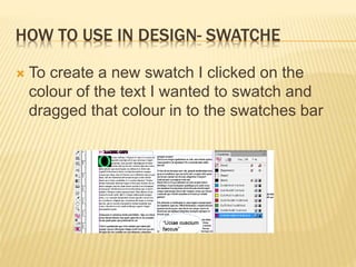 HOW TO USE IN DESIGN- SWATCHE
 To create a new swatch I clicked on the
colour of the text I wanted to swatch and
dragged that colour in to the swatches bar
 