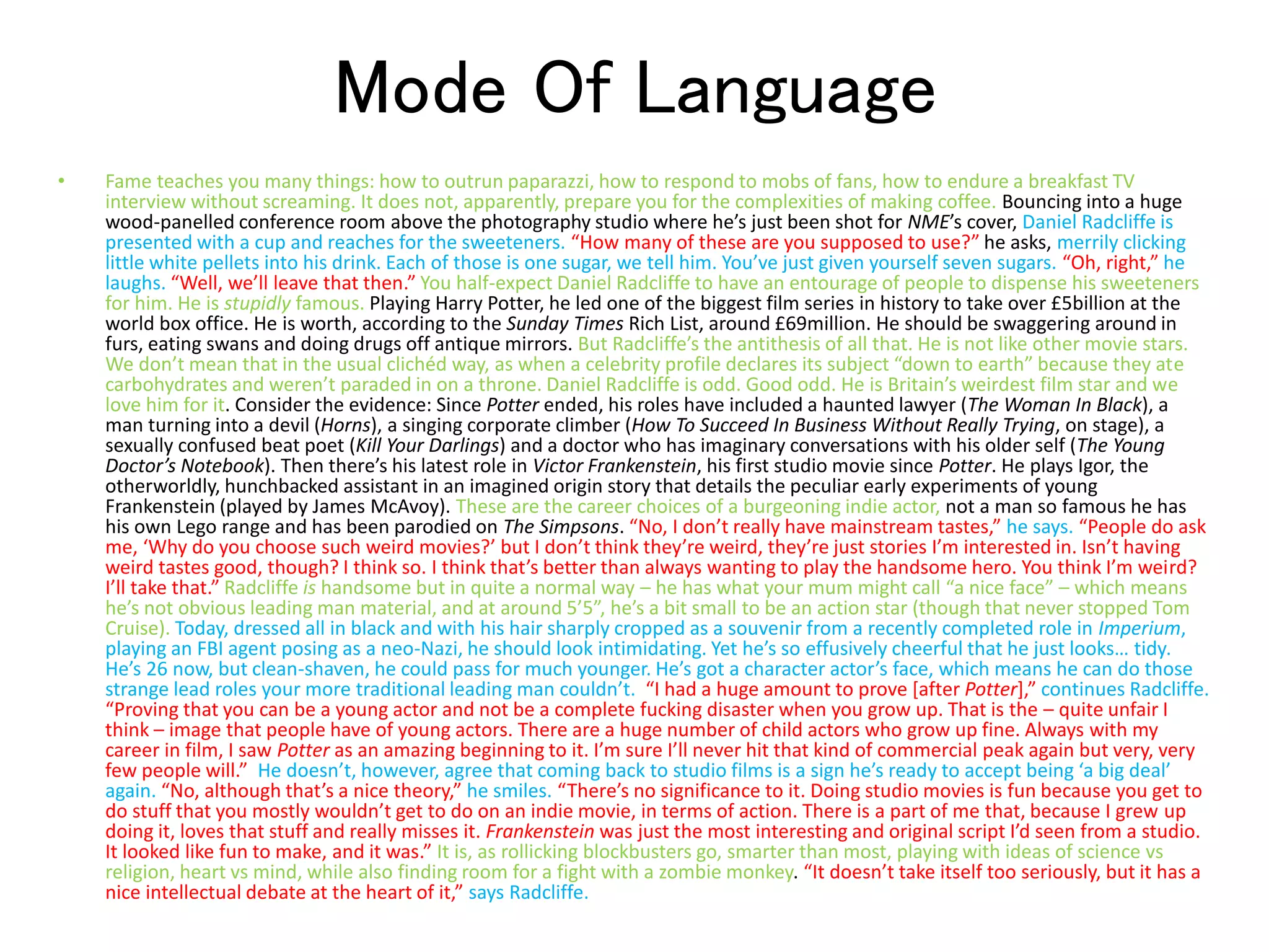 Mode Of Language
• Fame teaches you many things: how to outrun paparazzi, how to respond to mobs of fans, how to endure a breakfast TV
interview without screaming. It does not, apparently, prepare you for the complexities of making coffee. Bouncing into a huge
wood-panelled conference room above the photography studio where he’s just been shot for NME’s cover, Daniel Radcliffe is
presented with a cup and reaches for the sweeteners. “How many of these are you supposed to use?” he asks, merrily clicking
little white pellets into his drink. Each of those is one sugar, we tell him. You’ve just given yourself seven sugars. “Oh, right,” he
laughs. “Well, we’ll leave that then.” You half-expect Daniel Radcliffe to have an entourage of people to dispense his sweeteners
for him. He is stupidly famous. Playing Harry Potter, he led one of the biggest film series in history to take over £5billion at the
world box office. He is worth, according to the Sunday Times Rich List, around £69million. He should be swaggering around in
furs, eating swans and doing drugs off antique mirrors. But Radcliffe’s the antithesis of all that. He is not like other movie stars.
We don’t mean that in the usual clichéd way, as when a celebrity profile declares its subject “down to earth” because they ate
carbohydrates and weren’t paraded in on a throne. Daniel Radcliffe is odd. Good odd. He is Britain’s weirdest film star and we
love him for it. Consider the evidence: Since Potter ended, his roles have included a haunted lawyer (The Woman In Black), a
man turning into a devil (Horns), a singing corporate climber (How To Succeed In Business Without Really Trying, on stage), a
sexually confused beat poet (Kill Your Darlings) and a doctor who has imaginary conversations with his older self (The Young
Doctor’s Notebook). Then there’s his latest role in Victor Frankenstein, his first studio movie since Potter. He plays Igor, the
otherworldly, hunchbacked assistant in an imagined origin story that details the peculiar early experiments of young
Frankenstein (played by James McAvoy). These are the career choices of a burgeoning indie actor, not a man so famous he has
his own Lego range and has been parodied on The Simpsons. “No, I don’t really have mainstream tastes,” he says. “People do ask
me, ‘Why do you choose such weird movies?’ but I don’t think they’re weird, they’re just stories I’m interested in. Isn’t having
weird tastes good, though? I think so. I think that’s better than always wanting to play the handsome hero. You think I’m weird?
I’ll take that.” Radcliffe is handsome but in quite a normal way – he has what your mum might call “a nice face” – which means
he’s not obvious leading man material, and at around 5’5”, he’s a bit small to be an action star (though that never stopped Tom
Cruise). Today, dressed all in black and with his hair sharply cropped as a souvenir from a recently completed role in Imperium,
playing an FBI agent posing as a neo-Nazi, he should look intimidating. Yet he’s so effusively cheerful that he just looks… tidy.
He’s 26 now, but clean-shaven, he could pass for much younger. He’s got a character actor’s face, which means he can do those
strange lead roles your more traditional leading man couldn’t. “I had a huge amount to prove [after Potter],” continues Radcliffe.
“Proving that you can be a young actor and not be a complete fucking disaster when you grow up. That is the – quite unfair I
think – image that people have of young actors. There are a huge number of child actors who grow up fine. Always with my
career in film, I saw Potter as an amazing beginning to it. I’m sure I’ll never hit that kind of commercial peak again but very, very
few people will.” He doesn’t, however, agree that coming back to studio films is a sign he’s ready to accept being ‘a big deal’
again. “No, although that’s a nice theory,” he smiles. “There’s no significance to it. Doing studio movies is fun because you get to
do stuff that you mostly wouldn’t get to do on an indie movie, in terms of action. There is a part of me that, because I grew up
doing it, loves that stuff and really misses it. Frankenstein was just the most interesting and original script I’d seen from a studio.
It looked like fun to make, and it was.” It is, as rollicking blockbusters go, smarter than most, playing with ideas of science vs
religion, heart vs mind, while also finding room for a fight with a zombie monkey. “It doesn’t take itself too seriously, but it has a
nice intellectual debate at the heart of it,” says Radcliffe.
 